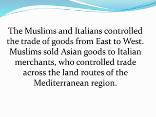 The Muslims and Italians controlled 
the trade of goods from East to West. 
Muslims sold Asian goods to Italian 
merchants, who controlled trade 
across the land routes of the 
Mediterranean region. 
 