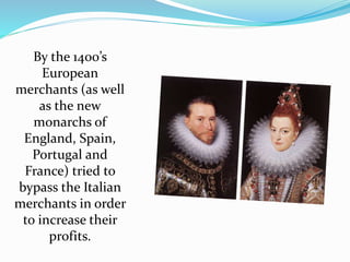 By the 1400’s 
European 
merchants (as well 
as the new 
monarchs of 
England, Spain, 
Portugal and 
France) tried to 
bypass the Italian 
merchants in order 
to increase their 
profits. 
 