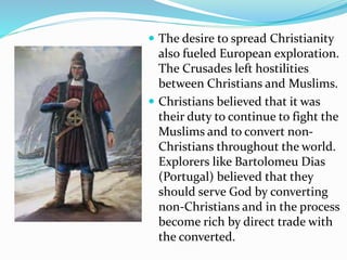  The desire to spread Christianity 
also fueled European exploration. 
The Crusades left hostilities 
between Christians and Muslims. 
 Christians believed that it was 
their duty to continue to fight the 
Muslims and to convert non- 
Christians throughout the world. 
Explorers like Bartolomeu Dias 
(Portugal) believed that they 
should serve God by converting 
non-Christians and in the process 
become rich by direct trade with 
the converted. 
 