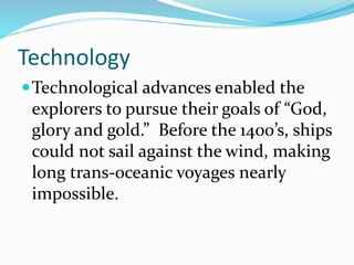 Technology 
Technological advances enabled the 
explorers to pursue their goals of “God, 
glory and gold.” Before the 1400’s, ships 
could not sail against the wind, making 
long trans-oceanic voyages nearly 
impossible. 
 