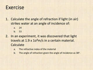 Exercise 
1. Calculate the angle of refraction if light (in air) 
strikes water at an angle of incidence of: 
a. 24 
b. 53 
2. In an experiment, it was discovered that light 
travels at 1.9 x 1o8m/s in a certain material. 
Calculate 
a. The refractive index of the material 
b. The angle of refraction given the angle of incidence as 38o. 
 