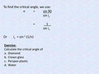 To find the critical angle, we use: 
n = sin 90 
sin ic 
= 1 . 
sin ic 
Or ic = sin-1 (1/n) 
Exercise: 
Calculate the critical angle of 
a. Diamond 
b. Crown glass 
c. Perspex plastic 
d. Water 
 