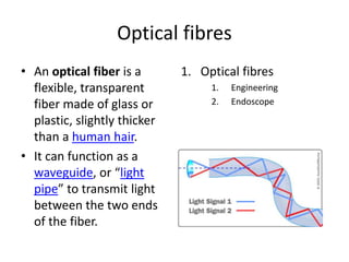 Optical fibres 
• An optical fiber is a 
flexible, transparent 
fiber made of glass or 
plastic, slightly thicker 
than a human hair. 
• It can function as a 
waveguide, or “light 
pipe” to transmit light 
between the two ends 
of the fiber. 
1. Optical fibres 
1. Engineering 
2. Endoscope 
 