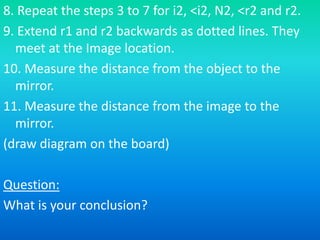8. Repeat the steps 3 to 7 for i2, <i2, N2, <r2 and r2. 
9. Extend r1 and r2 backwards as dotted lines. They 
meet at the Image location. 
10. Measure the distance from the object to the 
mirror. 
11. Measure the distance from the image to the 
mirror. 
(draw diagram on the board) 
Question: 
What is your conclusion? 
 