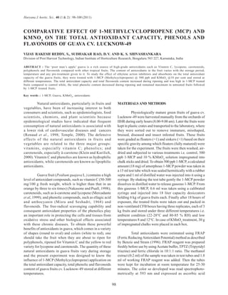 98 
Haryana J. hortic. Sci., 40 (1 & 2) : 98-100 (2011) 
COMPARATIVE EFFECT OF 1-METHYLCYCLOPROPENE (MCP) AND 
KMNO4 ON THE TOTAL ANTIOXIDANT CAPACITY, PHENOLS AND 
FLAVONOIDS OF GUAVA CV. LUCKNOW-49 
VIJAY RAKESH REDDY, S., SUDHAKAR RAO, D. V. AND K. S. SHIVASHANKARA 
Division of Post Harvest Technology, Indian Institute of Horticulture Research, Bengaluru 583 227, Karnataka, India 
ABSTRACT : The ‘poor man’s apple’ guava is a rich source of high-grade antioxidants such as Vitamin C, lycopene, carotenoids, 
polyphenols and flavonoids compared with other tropical fruits. The content of antioxidants in the fruit varies with the storage period, 
temperature and any pre-treatment given to it. To study the effect of ethylene action inhibitors and absorbents on the total antioxidant 
capacity of the guava fruits, they were treated with 1-MCP (Methylcyclopropene) @ 500 ppb and KMnO4 @10 per cent and stored at 
different temperatures. The total antioxidant capacity and total flavonoids content increased during ripening and was high in 1-MCP treated 
fruits compared to control while, the total phenolic content decreased during ripening and remained maximum in untreated fruits followed 
by 1-MCP treated fruits. 
Key words : 1-MCP, Guava, KMnO4, antioxidants 
Natural antioxidants, particularly in fruits and 
vegetables, have been of increasing interest to both 
consumers and scientists, such as epidemiologists, food 
scientists, chemists, and plant scientists because 
epidemiological studies have indicated that frequent 
consumption of natural antioxidants is associated with 
a lower risk of cardiovascular diseases and cancers 
(Renaud et al., 1998; Temple, 2000). The defensive 
effects of the natural antioxidants in fruits and 
vegetables are related to the three major groups: 
vitamins, especially vitamin C; phenolics; and 
carotenoids, especially â-carotene (Klein and Kurilich, 
2000). Vitamin C and phenolics are known as hydrophilic 
antioxidants, while carotenoids are known as lipophilic 
antioxidants. 
Guava fruit (Psidium guajava L.) contains a high 
level of antioxidant compounds, such as vitamin C (50-300 
mg/100 g fresh weight, which is higher than that in an 
orange by three to six times) (Nakasone and Puall, 1998); 
carotenoids, such as â-carotene and lycopene (Mercadante 
et al, 1999); and phenolic compounds, such as ellagic acid 
and anthocyanin (Misra and Seshadri, 1968) and 
flavonoids. The free-radical scavenging capability and 
consequent antioxidant properties of the phenolics play 
an important role in protecting the cells and tissues from 
oxidative stress and other biological effects associated 
with these chronic diseases. To obtain these powerful 
benefits of antioxidants in guava, which comes in a variety 
of shapes (round to oval) and colors (white to red), one 
should take the fruit when they are about to ripen for 
polyphenols, ripened for Vitamin C and the yellow to red 
variety for lycopene and carotenoids. The quantity of these 
natural antioxidants in guava fruits vary during storage 
and the present experiment was designed to know the 
influence of 1-MCP (Methylcyclopropene) application on 
the total antioxidant capacity, total phenolic and flavonoids 
content of guava fruits cv. Lucknow-49 stored at different 
temperatures. 
MATERIALS AND METHODS 
Physiologically mature green fruits of guava cv. 
Lucknow-49 were harvested manually from the orchards of 
IIHR during early hours (8.00-9.00 am). Later the fruits were 
kept in plastic crates and transported to the laboratory, where 
they were sorted out to remove immature, misshaped, 
bruised, diseased and insect infested fruits. These fruits 
were graded as floaters (=1) and sinkers (>1) based on their 
specific gravity among which floaters (fully matured) were 
taken for the experiment. The fruits were then washed, air-dried 
and subjected to various treatments i.e. control, 500 
ppb 1-MCP and 10 % KMnO4 solution impregnated into 
chalk sticks and dried. To obtain 500 ppb 1-MCP, a calculated 
amount (18 mg) of amorphous 1-MCP powder was taken in 
a 15 ml test tube which was sealed hermitically with a rubber 
septa and 1 ml of distilled water was injected into it using a 
syringe. By shaking the test tube gently the 1-MCP powder 
dissolves in distilled water to release gaseous 1-MCP. From 
this gaseous 1-MCP, 0.6 ml was taken using a calibrated 
syringe and injected into 18 liter capacity desiccators 
holding 6 kg of guava fruits each. Finally after 18 hours of 
exposure, the treated fruits were taken out and packed in 
non-ventilated CFB boxes having three replicates, each of 3 
kg fruits and stored under three different temperatures i.e. 
ambient condition (22-28°C and 80-85 % RH) and low 
temperatures 8 and 12°C. In case of KMnO4 treatment, 30 g 
of impregnated chalks were placed in each box. 
Total antioxidants were estimated using FRAP 
(Ferric Reducing Antioxidant Potential) method as described 
by Benzie and Strain (1996). FRAP reagent was prepared 
freshly before use by using Acetate buffer, TPTZ (Tripyridyl 
triazine) and ferric chloride in 10:1:1 ratio. The methanol 
extract (0.2 ml) of the sample was taken in test tubes and 1.8 
ml of working FRAP reagent was added. Then the tubes 
were kept for incubation at room temperature for 25-30 
minutes. The color so developed was read spectrophoto-metrically 
at 593 nm and expressed as ascorbic acid 
 
