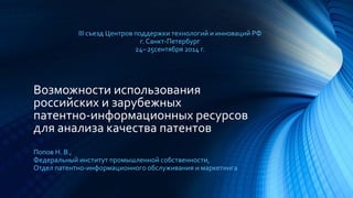 III съезд Центров поддержки технологий и инноваций РФ 
г. Санкт-Петербург 
24– 25сентября 2014 г. 
Возможности использования 
российских и зарубежных 
патентно-информационных ресурсов 
для анализа качества патентов 
Попов Н. В., 
Федеральный институт промышленной собственности, 
Отдел патентно-информационного обслуживания и маркетинга 
 