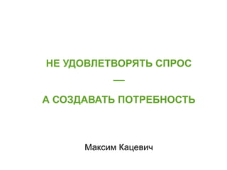 НЕ УДОВЛЕТВОРЯТЬ СПРОС 
__ 
А СОЗДАВАТЬ ПОТРЕБНОСТЬ 
Максим Кацевич 
