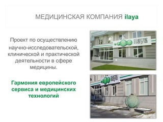 МЕДИЦИНСКАЯ КОМПАНИЯ ilaya 
Проект по осуществлению 
научно-исследовательской, 
клинической и практической 
деятельности в сфере 
медицины. 
Гармония европейского 
сервиса и медицинских 
технологий 
 