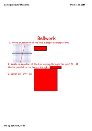 3.6 Perpendicular Theorems 
HW pg. 194 #2­10, 
15­17 
October 02, 2014 
Bellwork 
1. Write an equation of the line in slope-intercept form. 
y = 4x - 3 
2. Write an equation of the line passing through the point (2, -3) 
that is parallel to the line y = 6x + 4. y = 6x -15 
3. Graph 2x - 3y = -12. 
 