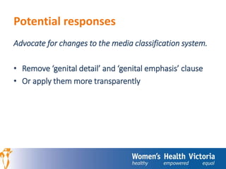 Potential responses 
Advocate for changes to the media classification system. 
• Remove ‘genital detail’ and ‘genital emphasis’ clause 
• Or apply them more transparently 
 
