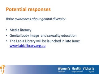 Potential responses 
Raise awareness about genital diversity 
• Media literacy 
• Genital body image and sexuality education 
• The Labia Library will be launched in late June: 
www.labialibrary.org.au 
 