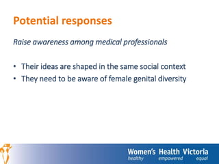 Potential responses 
Raise awareness among medical professionals 
• Their ideas are shaped in the same social context 
• They need to be aware of female genital diversity 
 