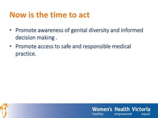 Now is the time to act 
• Promote awareness of genital diversity and informed 
decision making . 
• Promote access to safe and responsible medical 
practice. 
 