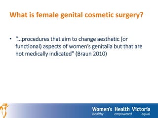 What is female genital cosmetic surgery? 
• “...procedures that aim to change aesthetic (or 
functional) aspects of women’s genitalia but that are 
not medically indicated” (Braun 2010) 
 