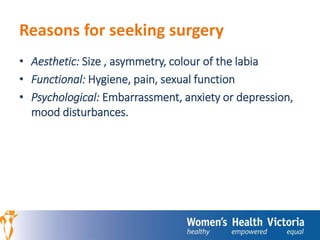 Reasons for seeking surgery 
• Aesthetic: Size , asymmetry, colour of the labia 
• Functional: Hygiene, pain, sexual function 
• Psychological: Embarrassment, anxiety or depression, 
mood disturbances. 
 