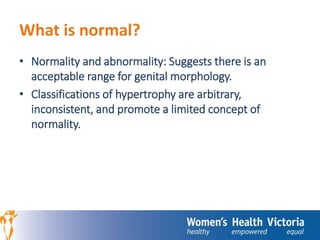 What is normal? 
• Normality and abnormality: Suggests there is an 
acceptable range for genital morphology. 
• Classifications of hypertrophy are arbitrary, 
inconsistent, and promote a limited concept of 
normality. 
 