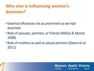 Who else is influencing women’s 
decisions? 
• External influences not as prominent as we had 
assumed. 
• Role of spouses, partners, or friends (Miklos & Moore 
2008). 
• Role of mothers as well as sexual partners (Deans et al. 
2011). 
 