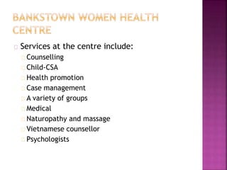 Services at the centre include:
Counselling
Child-CSA
Health promotion
Case management
A variety of groups
Medical
Naturopathy and massage
Vietnamese counsellor
Psychologists
