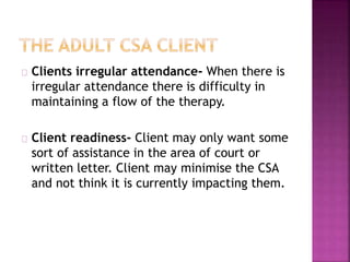 Clients irregular attendance- When there is
irregular attendance there is difficulty in
maintaining a flow of the therapy.
Client readiness- Client may only want some
sort of assistance in the area of court or
written letter. Client may minimise the CSA
and not think it is currently impacting them.