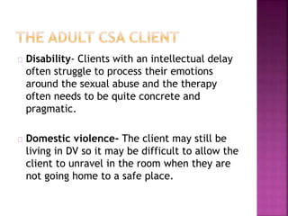 Disability- Clients with an intellectual delay
often struggle to process their emotions
around the sexual abuse and the therapy
often needs to be quite concrete and
pragmatic.
Domestic violence- The client may still be
living in DV so it may be difficult to allow the
client to unravel in the room when they are
not going home to a safe place.
