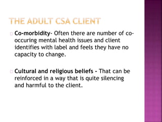 Co-morbidity- Often there are number of co-occuring
mental health issues and client
identifies with label and feels they have no
capacity to change.
Cultural and religious beliefs - That can be
reinforced in a way that is quite silencing
and harmful to the client.