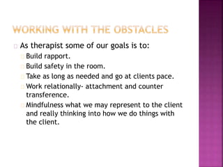 As therapist some of our goals is to:
Build rapport.
Build safety in the room.
Take as long as needed and go at clients pace.
Work relationally- attachment and counter
transference.
Mindfulness what we may represent to the client
and really thinking into how we do things with
the client.