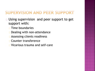 Using supervision and peer support to get
support with:
Time boundaries
Dealing with non-attendance
Assessing clients readiness
Counter transference
Vicarious trauma and self-care