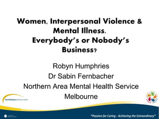 Women, Interpersonal Violence & 
Mental Illness. 
Everybody’s or Nobody’s 
Business? 
Robyn Humphries 
Dr Sabin Fernbacher 
Northern Area Mental Health Service 
Melbourne 
 
