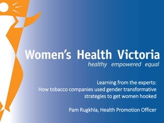 Learning from the experts: 
How tobacco companies used gender transformative 
strategies to get women hooked 
Pam Rugkhla, Health Promotion Officer 
 