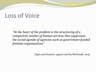 Loss of Voice 
“At the heart of the problem is the structuring of a 
competitive market of human services that suppresses 
the social agenda of agencies such as government-funded 
feminist organisations.” 
(Egan and Houston, 1999 as cited by McDonald, 2005) 
 