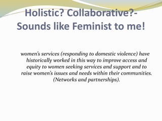 Holistic? Collaborative?- 
Sounds like Feminist to me! 
women’s services (responding to domestic violence) have 
historically worked in this way to improve access and 
equity to women seeking services and support and to 
raise women’s issues and needs within their communities. 
(Networks and partnerships). 
 