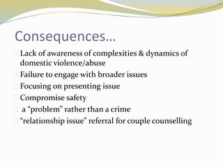 Consequences… 
 Lack of awareness of complexities & dynamics of 
domestic violence/abuse 
 Failure to engage with broader issues 
 Focusing on presenting issue 
 Compromise safety 
 a “problem” rather than a crime 
 “relationship issue” referral for couple counselling 
 