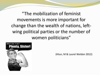 “The mobilization of feminist 
movements is more important for 
change than the wealth of nations, left-wing 
political parties or the number of 
women politicians” 
(Htun, M & Laurel Weldon 2012) 
