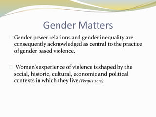 Gender Matters 
 Gender power relations and gender inequality are 
consequently acknowledged as central to the practice 
of gender based violence. 
 Women’s experience of violence is shaped by the 
social, historic, cultural, economic and political 
contexts in which they live (Fergus 2012) 
 