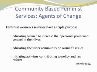 Community Based Feminist 
Services: Agents of Change 
Feminist women's services have a triple purpose 
 educating women to increase their personal power and 
control in their lives 
 educating the wider community on women's issues 
 initiating activism contributing to policy and law 
reform 
(Weeks 1994) 
 