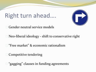 Right turn ahead…. 
 Gender neutral service models 
 Neo-liberal ideology - shift to conservative right 
 “Free market” & economic rationalism 
 Competitive tendering 
 “gagging” clauses in funding agreements 
 