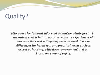 Quality? 
little space for feminist informed evaluation strategies and 
narratives that take into account women’s experiences of, 
not only the service they may have received, but the 
differences for her in real and practical terms such as 
access to housing, education, employment and an 
increased sense of safety. 
 