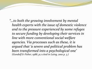 “…to both the growing involvement by mental 
health experts with the issue of domestic violence 
and to the pressure experienced by some refuges 
to secure funding by developing their services in 
line with more conventional social welfare 
agencies. Via processes such as these, it is 
argued that ‘a severe and political problem has 
been transformed into a psychological one’ 
(Gondolf & Fisher, 1988, p.2 cited in Laing, 2001 p. 3.) 
 