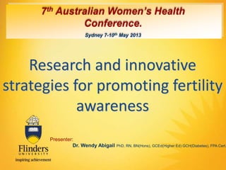 7th Australian Women’s Health 
Conference. 
Sydney 7-10th May 2013 
Research and innovative 
strategies for promoting fertility 
awareness 
Presenter: 
Dr. Wendy Abigail PhD, RN, BN(Hons), GCEd(Higher Ed) GCH(Diabetes), FPA Cert. 
 