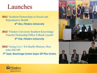 Launches 
2011 ‘Southern Partnerships in Sexual and 
Reproductive Health’ 
6th Dec, Flinders University 
2012 ‘Flinders University Southern Knowledge 
Transfer Partnership Office E-Book Launch’ 
9th Feb, Flinders University 
2012 ‘Going Live’: SA Health Minister, Hon. 
John Hill MP 
7th Sept, Noarlunga Centre Super GP Plus Centre 
 