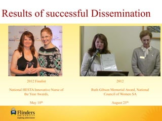 Results of successful Dissemination 
2012 Finalist 
National HESTA Innovative Nurse of 
the Year Awards, 
May 10th 
2012 
Ruth Gibson Memorial Award, National 
Council of Women SA 
August 25th 
 