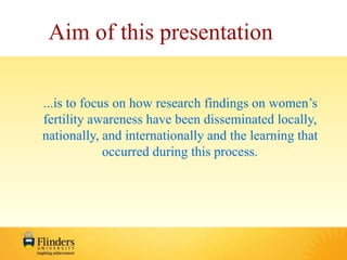 Aim of this presentation 
...is to focus on how research findings on women’s 
fertility awareness have been disseminated locally, 
nationally, and internationally and the learning that 
occurred during this process. 
 