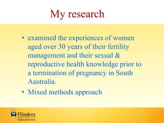 My research 
• examined the experiences of women 
aged over 30 years of their fertility 
management and their sexual & 
reproductive health knowledge prior to 
a termination of pregnancy in South 
Australia. 
• Mixed methods approach 
 