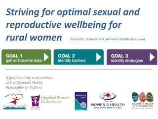Striving for optimal sexual and 
reproductive wellbeing for 
rural women Presenter: Shannon Hill, Women’s Health Grampians 
A project of the rural services 
of the Women’s Health 
Association of Victoria 
 