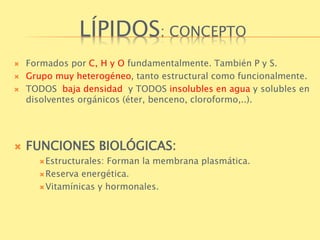 LÍPIDOS: CONCEPTO 
 Formados por C, H y O fundamentalmente. También P y S. 
 Grupo muy heterogéneo, tanto estructural como funcionalmente. 
 TODOS baja densidad y TODOS insolubles en agua y solubles en 
disolventes orgánicos (éter, benceno, cloroformo,..). 
 FUNCIONES BIOLÓGICAS: 
Estructurales: Forman la membrana plasmática. 
Reserva energética. 
Vitamínicas y hormonales. 
 