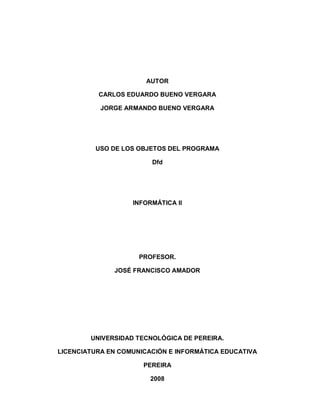 AUTOR 
CARLOS EDUARDO BUENO VERGARA 
JORGE ARMANDO BUENO VERGARA 
USO DE LOS OBJETOS DEL PROGRAMA 
Dfd 
INFORMÁTICA II 
PROFESOR. 
JOSÉ FRANCISCO AMADOR 
UNIVERSIDAD TECNOLÓGICA DE PEREIRA. 
LICENCIATURA EN COMUNICACIÓN E INFORMÁTICA EDUCATIVA 
PEREIRA 
2008  