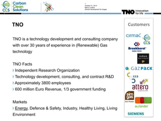 1 
October 01, 2014 
Marco Linders 
Solvent development for biogas 
TNO Customers 
TNO is a technology development and consulting company 
with over 30 years of experience in (Renewable) Gas 
technology 
TNO Facts 
! Independent Research Organization 
! Technology development, consulting, and contract R&D 
! Approximately 3800 employees 
! 600 million Euro Revenue, 1/3 government funding 
Markets 
! Energy, Defence & Safety, Industry, Healthy Living, Living 
Environment 
 
