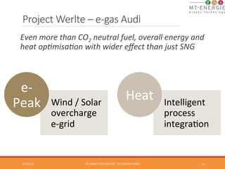 Project Werlte – e-­‐gas Audi 
Even 
more 
than 
CO2 
neutral 
fuel, 
overall 
energy 
and 
heat 
op@misa@on 
with 
wider 
effect 
than 
just 
SNG 
01-­‐Oct-­‐14 
DR. 
BENOÎT 
BOULINGUIEZ 
-­‐ 
MT-­‐ENERGIE 
GMBH 
11 
Wind 
/ 
Solar 
overcharge 
e-­‐grid 
e-­‐ 
Peak 
Intelligent 
process 
integraTon 
Heat 
 