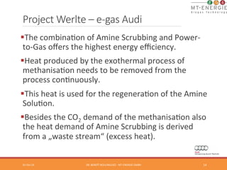 Project Werlte – e-­‐gas Audi 
§ The 
combinaTon 
of 
Amine 
Scrubbing 
and 
Power-­‐ 
to-­‐Gas 
offers 
the 
highest 
energy 
efficiency. 
§ Heat 
produced 
by 
the 
exothermal 
process 
of 
methanisaTon 
needs 
to 
be 
removed 
from 
the 
process 
conTnuously. 
§ This 
heat 
is 
used 
for 
the 
regeneraTon 
of 
the 
Amine 
SoluTon. 
§ Besides 
the 
CO2 
demand 
of 
the 
methanisaTon 
also 
the 
heat 
demand 
of 
Amine 
Scrubbing 
is 
derived 
from 
a 
„waste 
stream“ 
(excess 
heat). 
01-­‐Oct-­‐14 
DR. 
BENOÎT 
BOULINGUIEZ 
-­‐ 
MT-­‐ENERGIE 
GMBH 
14 
 