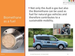 Biomethane 
as a fuel 
§ 
Not 
only 
the 
Audi 
e-­‐gas 
but 
also 
the 
Biomethane 
can 
be 
used 
as 
fuel 
for 
natural 
gas 
vehicles 
and 
therefore 
contributes 
to 
a 
sustainable 
mobility. 
01-­‐Oct-­‐14 
DR. 
BENOÎT 
BOULINGUIEZ 
-­‐ 
MT-­‐ENERGIE 
GMBH 
19 
 